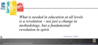 What is needed in education at all levels is a revolution – not just a change in methodology, but a fundamental revolution in spirit. (Jonassen, 2000) 