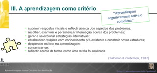 III. A aprendizagem como critério (Salomon & Globerson, 1987) “ Aprendizagem cognitivamente activa e consciente” suprimir respostas iniciais e reflectir acerca dos aspectos dos problemas; recolher, examinar e personalizar informação acerca dos problemas; gerar e seleccionar estratégias alternativas; estabelecer relações com conhecimento pré-existente e construir novas estruturas; despender esforço na aprendizagem; concentrar-se; reflectir acerca da forma como uma tarefa foi realizada. 
