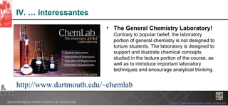 IV. … interessantes The General Chemistry Laboratory! Contrary to popular belief, the laboratory portion of general chemistry is not designed to torture students. The laboratory is designed to support and illustrate chemical concepts studied in the lecture portion of the course, as well as to introduce important laboratory techniques and encourage analytical thinking.  http://www.dartmouth.edu/~chemlab 