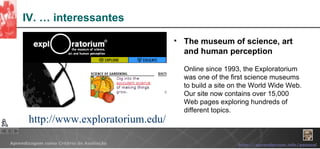 IV. … interessantes The museum of science, art and human perception   Online since 1993, the Exploratorium was one of the first science museums to build a site on the World Wide Web. Our site now contains over 15,000 Web pages exploring hundreds of different topics.  http://www.exploratorium.edu/ 