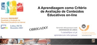 A Aprendizagem como Critério de Avaliação de Conteúdos Educativos on-line fernando albuquerque costa UNIVERSIDADE DE LISBOA [email_address] aprendercom.info/pessoal OBRIGADO! Dezembro 2005 Seminário  SACAUSEF Qualidade e Avaliação de Recursos Educativos na Internet Lisboa, ISCTE 