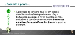 . Fazendo a ponte… A produção de software deve ter em especial atenção a realização de produtos em Língua Portuguesa, nas áreas e níveis disciplinares mais deficitários e que vão ao encontro dos  interesses e motivações   específicos dos jovens  a quem se destinam. P|E|D|A|C|T|I|C|E 10 PRODUÇÃO 