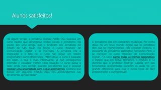 Alunos satisfeitos!
Há algum tempo, a jornalista Clarissa Perillo Oku buscava um
curso rápido que abrangesse mídias sociais e jornalismo. Ela
soube, por uma amiga, que o Sindicato dos Jornalistas do
Estado de São Paulo iria lançar o curso “Assessor de
Comunicação Digital” e se inscreveu. A jornalista cita a
integração e o fato de o curso não seguir um roteiro
programático como diferenciais. “Além disso, o curso é baseado
em cases, o que é mais interessante, já que conseguimos
entender e visualizar melhor cada situação. O curso passa a
fazer ainda mais sentido quando percebemos que é possível
resolver uma adversidade com o que aprendemos. Gostaria que
tivesse um segundo módulo para nos aprofundarmos nas
ferramentas apresentadas”.
O jornalismo está em constantes mudanças. Por conta
disso, há um novo mundo digital que os jornalistas
têm que ter conhecimento. Este contexto motivou o
estudante de jornalismo Wellington Fernandes Pinto a
se inscrever no curso “Assessor de Comunicação
Digital”. “O curso supriu todas as minhas expectativas
e espero que em breve tenhamos o módulo II. O
domínio que o professor Rodrigo Capella tem das
ferramentas apresentadas durantes as aulas foi um
grande diferencial para que o curso fosse de fácil
entendimento e compreensão”.
 