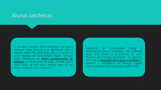 Alunos satisfeitos!
O jornalista Eduardo Gioeli Micheletto Joel queria
conhecer novas técnicas e se aperfeiçoar para o
trabalho diário. Por conta disso, ele se inscreveu no
curso “Assessor de Comunicação Digital”. “Destaco
como diferenciais os ótimos conhecimentos do
professor e o dinamismo das aulas. Acredito que o
curso possa ter um novo módulo, pois há um
longo conteúdo a ser visualizado”.
Assessoria de Comunicação Digital é
fundamental para os jornalistas. Esta realidade
levou Erika Silveira a se inscrever no curso
“Assessor de Comunicação Digital”. “O conteúdo
do curso, a integração entre grupo e professor e
também a competência do Rodrigo Capella
como professor foram os grandes diferenciais”.
 