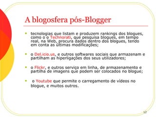 A blogosfera pós-Blogger tecnologias que listam e produzem rankings dos blogues, como o o  Technorati , que pesquisa blogues, em tempo real, na Web, procura dados dentro dos blogues, tendo em conta as últimas modificações;  o  Del.icio.us , e outros softwares sociais que armazenam e partilham as hiperligações dos seus utilizadores;  o  Flickr , e outros serviço em linha, de armazenamento e partilha de imagens que podem ser colocados no blogue;  o  Youtube  que permite o carregamento de vídeos no blogue, e muitos outros.   