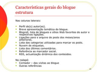 Características gerais do blogue estrutura Nas colunas laterais: Perfil do(s) autor(es). Breve apresentação temática do blogue. Blogroll, lista de blogues e sítios Web favoritos do autor e respectivas ligações. Ligações para o arquivo de posts dos meses/anos anteriores. Lista das categorias utilizadas para marcar os posts. Nuvem de etiquetas. Lista dos últimos comentários. Referência ao marcador social. RSS, actualização dinâmica dos conteúdos. No rodapé: Contador – das visitas ao blogue Outras referências 