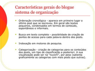 Características gerais do blogue sistema de organização Ordenação cronológica - aparece em primeiro lugar o último post que se escreveu. Em geral são textos pequenos, condensados em termos de conteúdo, espontâneos e informais.  Busca em texto completo - possibilidade de criação de pontos de acesso para cada palavra dentro dos posts. Indexação em motores de pesquisa. Categorização - criação de categorias para os conteúdos dos posts, um tipo de classificação a posteriori. A sua visualização pode ser na “nuvem”, por peso (salienta graficamente as categorias com mais posts que outras). 