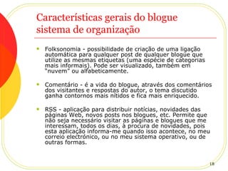 Características gerais do blogue sistema de organização Folksonomia - possibilidade de criação de uma ligação automática para qualquer post de qualquer blogue que utilize as mesmas etiquetas (uma espécie de categorias mais informais). Pode ser visualizado, também em “nuvem” ou alfabeticamente.  Comentário - é a vida do blogue, através dos comentários dos visitantes e respostas do autor, o tema discutido ganha contornos mais nítidos e fica mais enriquecido. RSS - aplicação para distribuir notícias, novidades das páginas Web, novos posts nos blogues, etc. Permite que não seja necessário visitar as páginas e blogues que me interessam, todos os dias, à procura de novidades, pois esta aplicação informa-me quando isso acontece, no meu correio electrónico, ou no meu sistema operativo, ou de outras formas. 