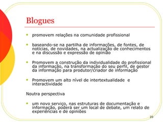 Blogues promovem relações na comunidade profissional baseando-se na partilha de informações, de fontes, de notícias, de novidades, na actualização de conhecimentos e na discussão e expressão de opinião Promovem a construção da individualidade do profissional da informação, na transformação do seu perfil, de gestor da informação para produtor/criador de informação Promovem um alto nível de intertextualidade  e interactividade Noutra perspectiva um novo serviço, nas estruturas de documentação e informação, poderá ser um local de debate, um relato de experiências e de opiniões 