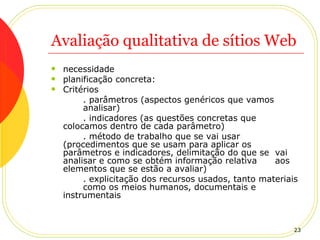 Avaliação qualitativa de sítios Web necessidade planificação concreta: Critérios . parâmetros (aspectos genéricos que vamos  analisar) . indicadores (as questões concretas que  colocamos dentro de cada parâmetro) . método de trabalho que se vai usar  (procedimentos que se usam para aplicar os  parâmetros e indicadores, delimitação do que se  vai analisar e como se obtém informação relativa  aos elementos que se estão a avaliar) . explicitação dos recursos usados, tanto materiais  como os meios humanos, documentais e  instrumentais  