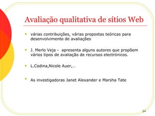 Avaliação qualitativa de sítios Web várias contribuições, várias propostas teóricas para desenvolvimento de avaliações J. Merlo Veja -  apresenta alguns autores que propõem vários tipos de avaliação de recursos electrónicos.  L.Codina,Nicole Auer,… As investigadoras Janet Alexander e Marsha Tate   
