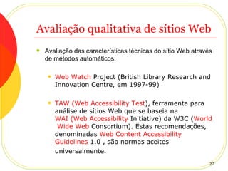 Avaliação qualitativa de sítios Web Avaliação das características técnicas do sítio Web através de métodos automáticos: Web  Watch  Project  (British Library Research and Innovation Centre, em 1997-99)  TAW (Web  Accessibility   Test ) , ferramenta para análise de sítios Web que se baseia na  WAI (Web  Accessibility   Initiative ) da W3C ( World   Wide  Web  Consortium ). Estas recomendações, denominadas  Web  Content   Accessibility   Guidelines  1.0  , são normas aceites universalmente.   