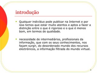 introdução Qualquer indivíduo pode publicar na Internet e por isso temos que estar muito atentos e aptos a fazer a distinção entre o que é rigoroso e o que é menos bom, em termos de qualidade. necessidade de intermediários, profissionais da informação, que com os seus conhecimentos, nos façam surgir, do desordenado mundo dos recursos electrónicos, a informação filtrada do mundo virtual. 