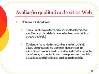 Avaliação qualitativa de sítios Web Critérios e indicadores: Tema (implícito ou fornecido por meta-informação; amplitude; profundidade, em relação com o público alvo; cronologia) Conteúdo (autoridade, reconhecimento social do autor, competência no domínio, declaração de princípios e propósitos de um sítio, indicação de fontes de informação, contacto com o responsável; precisão; actualidade; originalidade; qualidade da escrita) 