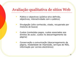 Avaliação qualitativa de sítios Web Público e objectivos (público-alvo definido, objectivos; interactividade com o público) Divulgação (sítio conhecido, citado, recuperado por motores de busca) Custos (conteúdos pagos, custos associados aos direitos de autor, custos no descarregamento da página) Conservação e comunicação (descarregamento da página, modalidade de impressão, serviços de RSS, informação por correio electrónico) 