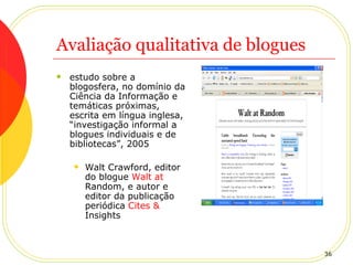 Avaliação qualitativa de blogues estudo sobre a blogosfera, no domínio da Ciência da Informação e temáticas próximas, escrita em língua inglesa, “investigação informal a blogues individuais e de bibliotecas”, 2005 Walt Crawford, editor do blogue  Walt   at   Random , e autor e editor da publicação periódica  Cites &  Insights   