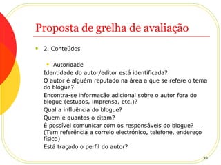 Proposta de grelha de avaliação 2. Conteúdos Autoridade Identidade do autor/editor está identificada? O autor é alguém reputado na área a que se refere o tema do blogue? Encontra-se informação adicional sobre o autor fora do blogue (estudos, imprensa, etc.)? Qual a influência do blogue?  Quem e quantos o citam? É possível comunicar com os responsáveis do blogue? (Tem referência a correio electrónico, telefone, endereço físico) Está traçado o perfil do autor? 