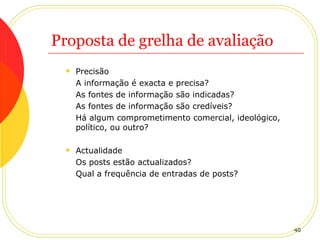 Proposta de grelha de avaliação Precisão A informação é exacta e precisa? As fontes de informação são indicadas? As fontes de informação são credíveis? Há algum comprometimento comercial, ideológico, político, ou outro? Actualidade Os posts estão actualizados? Qual a frequência de entradas de posts? 