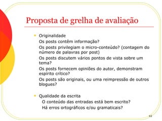 Proposta de grelha de avaliação Originalidade Os posts contêm informação?  Os posts privilegiam o micro-conteúdo? (contagem do número de palavras por post) Os posts discutem vários pontos de vista sobre um tema? Os posts fornecem opiniões do autor, demonstram espírito crítico? Os posts são originais, ou uma reimpressão de outros blogues? Qualidade da escrita O conteúdo das entradas está bem escrito? Há erros ortográficos e/ou gramaticais? 