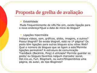 Proposta de grelha de avaliação Estabilidade Muda frequentemente de URL?Se sim, existe ligação para o novo endereço?Qual a data de início do blogue? Ligações hipermédia Integra vídeos, som, gráficos, slides, imagens, e outros? Possui blogroll? Se existe blogroll, está na 1ª página? Os posts têm ligações para outros blogues e/ou sítios Web? Qual o número de blogues que se ligam a este?Permite ligações permalink? A estrutura de comunicação TrackBack (Backlink, Ping) é utilizada? Permite guardar os posts/ ou blogues favoritos nalgum marcador social, Del.icio.us, Furl, Blogmark, ou outro?Disponibiliza uma página, do autor, do tipo Bloglines? 