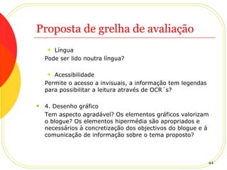 Proposta de grelha de avaliação Língua Pode ser lido noutra língua? Acessibilidade Permite o acesso a invisuais, a informação tem legendas para possibilitar a leitura através de OCR´s? 4. Desenho gráfico Tem aspecto agradável? Os elementos gráficos valorizam o blogue? Os elementos hipermédia são apropriados e necessários à concretização dos objectivos do blogue e à comunicação de informação sobre o tema proposto? 