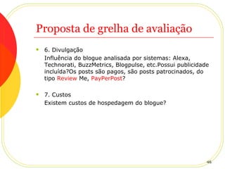 Proposta de grelha de avaliação 6. Divulgação Influência do blogue analisada por sistemas: Alexa, Technorati, BuzzMetrics, Blogpulse, etc.Possui publicidade incluída?Os posts são pagos, são posts patrocinados, do tipo  Review  Me ,  PayPerPost ? 7. Custos Existem custos de hospedagem do blogue? 