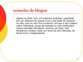 conceito de blogue página na Web, com um endereço atribuído, suportado por um software de acesso livre e que pode ser gratuito ou não, com ou sem fins lucrativos, em que o seu criador/autor (individual, grupo de pessoas ou uma instituição) coloca entradas individuais, escreve um post, com frequência variada, sobre um tema do seu interesse, de forma livre e independente.   