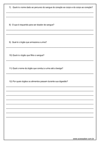 7) Qual é o nome dado ao percurso do sangue do coração ao corpo e do corpo ao coração?
______________________________________________________________________________
______________________________________________________________________________
8) O que é requerido para ser doador de sangue?
______________________________________________________________________________
______________________________________________________________________________
9) Qual é o órgão que armazena a urina?
______________________________________________________________________________
10) Qual é o órgão que filtra o sangue?
______________________________________________________________________________
11) Qual o nome do órgão que conduz a urina até a bexiga?
______________________________________________________________________________
12) Por quais órgãos os alimentos passam durante sua digestão?
______________________________________________________________________________
______________________________________________________________________________
______________________________________________________________________________
______________________________________________________________________________
______________________________________________________________________________
______________________________________________________________________________
______________________________________________________________________________
______________________________________________________________________________
www.acessaber.com.br
 