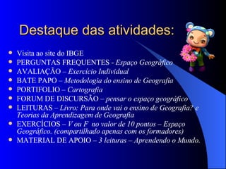 Destaque das atividades: Visita ao site do IBGE PERGUNTAS FREQUENTES -  Espaço Geográfico AVALIAÇÃO –  Exercício Individual BATE PAPO –  Metodologia do ensino de Geografia PORTIFOLIO –  Cartografia  FORUM DE DISCURSÃO –  pensar o espaço geográfico LEITURAS –  Livro: Para onde vai o ensino de Geografia? e Teorias da Aprendizagem de Geografia EXERCÍCIOS –  V ou F  no valor de 10 pontos – Espaço Geográfico. (compartilhado apenas com os formadores) MATERIAL DE APOIO –  3 leituras – Aprendendo o Mundo. 