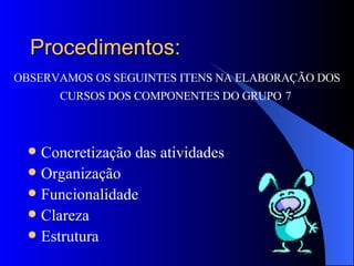 Procedimentos: Concretização das atividades  Organização Funcionalidade Clareza Estrutura OBSERVAMOS OS SEGUINTES ITENS NA ELABORAÇÃO DOS CURSOS DOS COMPONENTES DO GRUPO   7  