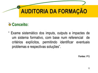 AUDITORIA DA FORMAÇÃO Conceito: “  Exame sistemático dos imputs, outputs e impactes de um sistema formativo, com base num referencial  de critérios explícitos, permitindo identificar eventuais problemas e respectivas soluções”. Fontes:  IPQ 