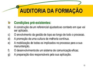 AUDITORIA DA FORMAÇÃO Condições pré-existentes: A construção de um referencial ajustado ao contexto em que vai ser aplicado. O envolvimento da gestão de topo ao longo de todo o processo. A promoção de uma cultura de melhoria contínua. A mobilização de todos os implicados no processo para a sua manuntenção. O desenvolvimento de um sistema de comunicação eficaz. A preparação dos responsáveis pela sua aplicação. 