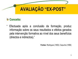 AVALIAÇÃO “EX-POST” Conceito: “  Efectuada após a conclusão da formação, produz informação sobre os seus resultados e efeitos gerados pela intervenção formativa ao nível dos seus benefícios (directos e indirectos).” Fontes:  Rodrigues (1993); Capucha (1996) 