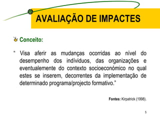 AVALIAÇÃO DE IMPACTES Conceito: “  Visa aferir as mudanças ocorridas ao nível do desempenho dos indíviduos, das organizações e eventualemente do contexto socioeconómico no qual estes se inserem, decorrentes da implementação de determinado programa/projecto formativo.” Fontes:  Kirpatrick (1998). 
