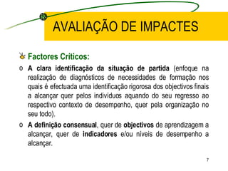 AVALIAÇÃO DE IMPACTES Factores Críticos: A clara identificação da situação de partida  (enfoque na realização de diagnósticos de necessidades de formação nos quais é efectuada uma identificação rigorosa dos objectivos finais a alcançar quer pelos indivíduos aquando do seu regresso ao respectivo contexto de desempenho, quer pela organização no seu todo). A definição consensual , quer de  objectivos  de aprendizagem a alcançar, quer de  indicadores  e/ou níveis de desempenho a alcançar. 