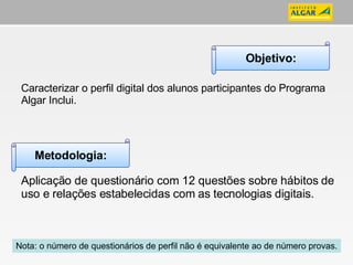 Caracterizar o perfil digital dos alunos participantes do Programa Algar Inclui. Aplicação de questionário com 12 questões sobre hábitos de uso e relações estabelecidas com as tecnologias digitais. Objetivo: Metodologia: Nota: o número de questionários de perfil não é equivalente ao de número provas. 
