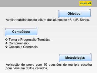 Avaliar habilidades de leitura dos alunos de 4ª. e 5ª. Séries. Tema e Progressão Temática; Compreensão; Coesão e Coerência. Aplicação de prova com 10 questões de múltipla escolha com base em textos variados. Objetivo: Conteúdos: Metodologia: 