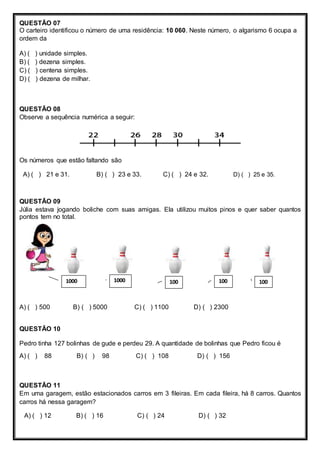 QUESTÃO 07
O carteiro identificou o número de uma residência: 10 060. Neste número, o algarismo 6 ocupa a
ordem da
A) ( ) unidade simples.
B) ( ) dezena simples.
C) ( ) centena simples.
D) ( ) dezena de milhar.
QUESTÃO 08
Observe a sequência numérica a seguir:
Os números que estão faltando são
A) ( ) 21 e 31. B) ( ) 23 e 33. C) ( ) 24 e 32. D) ( ) 25 e 35.
QUESTÃO 09
Júlia estava jogando boliche com suas amigas. Ela utilizou muitos pinos e quer saber quantos
pontos tem no total.
A) ( ) 500 B) ( ) 5000 C) ( ) 1100 D) ( ) 2300
QUESTÃO 10
Pedro tinha 127 bolinhas de gude e perdeu 29. A quantidade de bolinhas que Pedro ficou é
A) ( ) 88 B) ( ) 98 C) ( ) 108 D) ( ) 156
QUESTÃO 11
Em uma garagem, estão estacionados carros em 3 fileiras. Em cada fileira, há 8 carros. Quantos
carros há nessa garagem?
A) ( ) 12 B) ( ) 16 C) ( ) 24 D) ( ) 32
10010010010001000
 