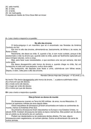 (A) pela manhã;
(B) à noite;
(C) à tarde.
(D) de madrugada.
O espetáculo inédito do Circo Doce Mel vai iniciar:
4 – Leia o texto e respond a a questão:
No alto das árvores
O bicho-preguiça é um mamífero que só é encontrado nas florestas da América
Central e do Sul.
Ele vive no alto das árvores, alimentando-se, basicamente, de folhas e, às vezes, de
flores e frutos.
Raramente, ele desce ao chão. E, quando o faz, é com muito cuidado, porque é tão
acostumado a vida na árvore que, quando está no chão, pode ser facilmente capturado por
seus inimigos naturais, como a onça.
Mas, para fazer suas necessidades, o que acontece uma vez por semana, não tem
outra saída.
Ele desce devagarzinho pelo tronco da árvore e, quando chega no chão, faz um
buraquinho no solo com sua pequena, curta e dura calda.
No buraquinho, ele deposita suas fezes e urina, cobrindo-as com folhas secas.
Depois, é claro, volta para o alto das árvores.
Revista Ciência Hoje das Crianças - nº 62 ano9, p.13.
No trecho “Ele desce devagarzinho pelo tronco da árvore...”, a palavra sublinhada indica:
(A) a hora em que ele desceu.
(B) o modo como ele desceu.
(C) o lugar por onde ele desceu
(D) o motivo por que ele desceu.
05- Leia o texto e responda a questão
Eles já foram os donos do mundo
Os dinossauros viveram na Terra há 245 milhões de anos, na era Mesozóica. O
homem só apareceu milhões de anos depois deles.
Ossos esqueletos de dinossauro já foram encontrados em todos os continentes do
mundo, menos na Antártida (Polo Sul).
Os primeiros dinossauros foram descobertos na Europa e nos Estados Unidos, no
século XVIIII. Existiam dinossauros de todos os tipos e tamanhos. Eles podiam ser da altura
de um prédio ou do tamanho de um cachorro.
Podiam ser desdentados ou ter poderosos dentes afiados. Por isso, alguns
dinossauros eram vegetarianos, só comiam plantas. Outros se alimentavam da carne de
outros animais.
 