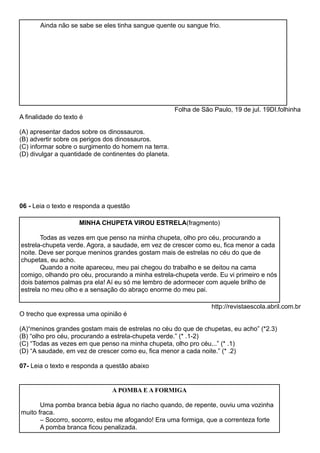 Ainda não se sabe se eles tinha sangue quente ou sangue frio.
Folha de São Paulo, 19 de jul. 19DI.folhinha
A finalidade do texto é
(A) apresentar dados sobre os dinossauros.
(B) advertir sobre os perigos dos dinossauros.
(C) informar sobre o surgimento do homem na terra.
(D) divulgar a quantidade de continentes do planeta.
06 - Leia o texto e responda a questão
MINHA CHUPETA VIROU ESTRELA(fragmento)
Todas as vezes em que penso na minha chupeta, olho pro céu, procurando a
estrela-chupeta verde. Agora, a saudade, em vez de crescer como eu, fica menor a cada
noite. Deve ser porque meninos grandes gostam mais de estrelas no céu do que de
chupetas, eu acho.
Quando a noite apareceu, meu pai chegou do trabalho e se deitou na cama
comigo, olhando pro céu, procurando a minha estrela-chupeta verde. Eu vi primeiro e nós
dois batemos palmas pra ela! Aí eu só me lembro de adormecer com aquele brilho de
estrela no meu olho e a sensação do abraço enorme do meu pai.
http://revistaescola.abril.com.br
O trecho que expressa uma opinião é
(A)“meninos grandes gostam mais de estrelas no céu do que de chupetas, eu acho” (*2.3)
(B) “olho pro céu, procurando a estrela-chupeta verde.” (* .1-2)
(C) “Todas as vezes em que penso na minha chupeta, olho pro céu...” (* .1)
(D) “A saudade, em vez de crescer como eu, fica menor a cada noite.” (* .2)
07- Leia o texto e responda a questão abaixo
A POMBA E A FORMIGA
Uma pomba branca bebia água no riacho quando, de repente, ouviu uma vozinha
muito fraca.
– Socorro, socorro, estou me afogando! Era uma formiga, que a correnteza forte
A pomba branca ficou penalizada.
 