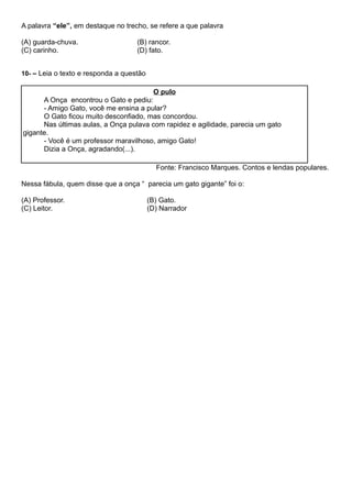 A palavra “ele”, em destaque no trecho, se refere a que palavra
(A) guarda-chuva. (B) rancor.
(C) carinho. (D) fato.
10- – Leia o texto e responda a questão
O pulo
A Onça encontrou o Gato e pediu:
- Amigo Gato, você me ensina a pular?
O Gato ficou muito desconfiado, mas concordou.
Nas últimas aulas, a Onça pulava com rapidez e agilidade, parecia um gato
gigante.
- Você é um professor maravilhoso, amigo Gato!
Dizia a Onça, agradando(...).
Fonte: Francisco Marques. Contos e lendas populares.
Nessa fábula, quem disse que a onça “ parecia um gato gigante” foi o:
(A) Professor. (B) Gato.
(C) Leitor. (D) Narrador
 