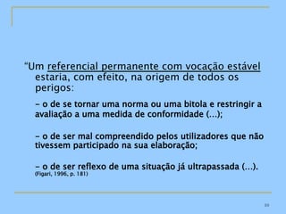 “ Um  referencial permanente com vocação estável  estaria, com efeito, na origem de todos os perigos: - o de se tornar uma norma ou uma bitola e restringir a avaliação a uma medida de conformidade (…); - o de ser mal compreendido pelos utilizadores que não tivessem participado na sua elaboração; - o de ser reflexo de uma situação já ultrapassada (…).  (Figari, 1996, p. 181) 