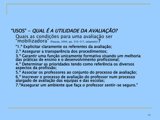 “ USOS” -  QUAL É A UTILIDADE DA AVALIAÇÃO? Quais as condições para uma avaliação ser “mobilizadora”  (Paquay, 2004, pp. 316-317, adaptado)  ? “ 1.º Explicitar claramente os referentes da avaliação; 2.º Assegurar a transparência dos procedimentos; 3.º Garantir uma função unicamente formativa visando um melhoria das práticas de ensino e o desenvolvimento profissional; 4.º Determinar as prioridades tendo como referência os diversos aspectos da profissão; 5.º Associar os professores ao conjunto do processo de avaliação; 6.º Inscrever o processo de avaliação do professor num processo alargado de avaliação das equipas e das escolas; 7.ºAssegurar um ambiente que faça o professor sentir-se seguro.” 