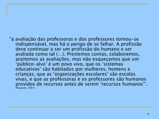 “ a avaliação das professoras e dos professores tornou-se indispensável, mas há o perigo de se falhar. A profissão deve continuar a ser um profissão do humano e ser avaliada como tal (…). Prestemos contas, colaboremos, aceitemos as avaliações, mas não esqueçamos que um ‘público-alvo’ é um povo vivo, que os ‘sistemas educativos’ são habitados por mulheres, homens e crianças, que as ‘organizações escolares’ são escolas vivas, e que as professoras e os professores são humanos providos de recursos antes de serem ‘recursos humanos’”.  (Pasquier, 2001) 