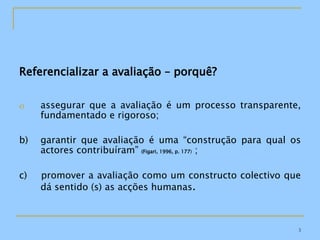 Referencializar a avaliação – porquê? assegurar que a avaliação é um processo transparente, fundamentado e rigoroso; b) garantir que avaliação é uma “construção para qual os actores contribuíram”  (Figari, 1996, p. 177 )  ;  c)  promover a avaliação como um constructo colectivo que dá sentido (s) as acções humanas . 
