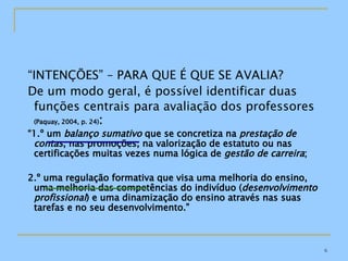 “ INTENÇÕES” – PARA QUE É QUE SE AVALIA? De um modo geral, é possível identificar duas funções centrais para avaliação dos professores   (Paquay, 2004, p. 24) : “ 1.º um  balanço sumativo  que se concretiza na  prestação de contas , nas promoções, na valorização de estatuto ou nas certificações muitas vezes numa lógica de  gestão de carreira ; 2.º uma regulação formativa que visa uma melhoria do ensino, uma melhoria das competências do indivíduo ( desenvolvimento profissional ) e uma dinamização do ensino através nas suas tarefas e no seu desenvolvimento.” 