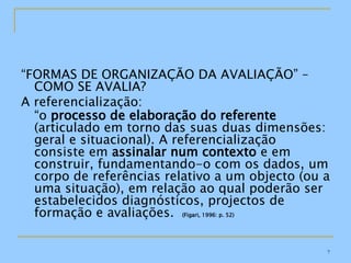 “ FORMAS DE ORGANIZAÇÃO DA AVALIAÇÃO” – COMO SE AVALIA? A referencialização: “ o  processo de elaboração do referente  (articulado em torno das suas duas dimensões: geral e situacional). A referencialização consiste em  assinalar num contexto  e em construir, fundamentando-o com os dados, um corpo de referências relativo a um objecto (ou a uma situação), em relação ao qual poderão ser estabelecidos diagnósticos, projectos de formação e avaliações.  (Figari, 1996: p. 52) 