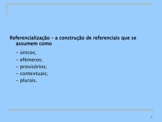 Referencialização – a construção de referenciais que se assumem como - únicos; - efémeros; - provisórios; - contextuais; - plurais. 