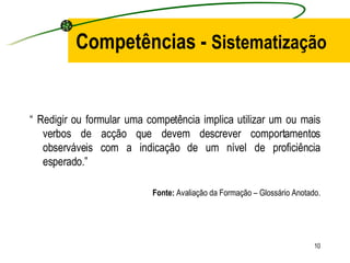 Competências -  Sistematização “  Redigir ou formular uma competência implica utilizar um ou mais verbos de acção que devem descrever comportamentos observáveis com a indicação de um nível de proficiência esperado.” Fonte:  Avaliação da Formação – Glossário Anotado. 