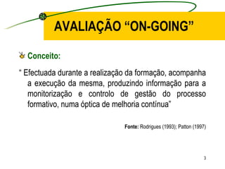 AVALIAÇÃO “ON-GOING” Conceito: “  Efectuada durante a realização da formação, acompanha a execução da mesma, produzindo informação para a monitorização e controlo de gestão do processo formativo, numa óptica de melhoria contínua” Fonte:  Rodrigues (1993); Patton (1997) 